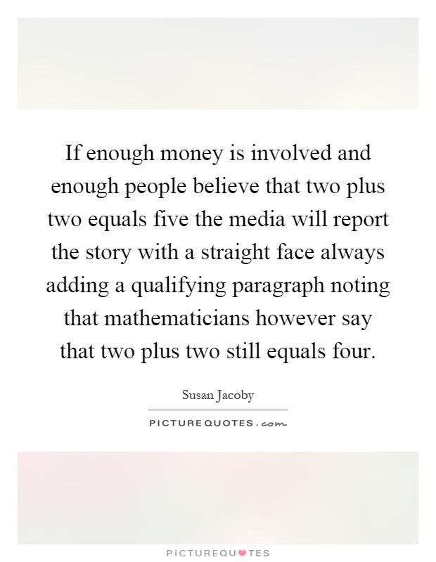 If enough money is involved and enough people believe that two plus two equals five the media will report the story with a straight face always adding a qualifying paragraph noting that mathematicians however say that two plus two still equals four Picture Quote #1