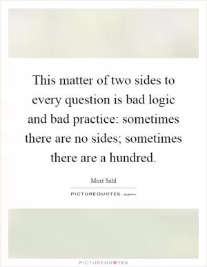 This matter of two sides to every question is bad logic and bad practice: sometimes there are no sides; sometimes there are a hundred Picture Quote #1