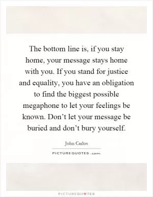 The bottom line is, if you stay home, your message stays home with you. If you stand for justice and equality, you have an obligation to find the biggest possible megaphone to let your feelings be known. Don’t let your message be buried and don’t bury yourself Picture Quote #1
