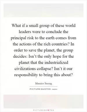 What if a small group of these world leaders were to conclude the principal risk to the earth comes from the actions of the rich countries? In order to save the planet, the group decides: Isn’t the only hope for the planet that the industrialized civilizations collapse? Isn’t it our responsibility to bring this about? Picture Quote #1