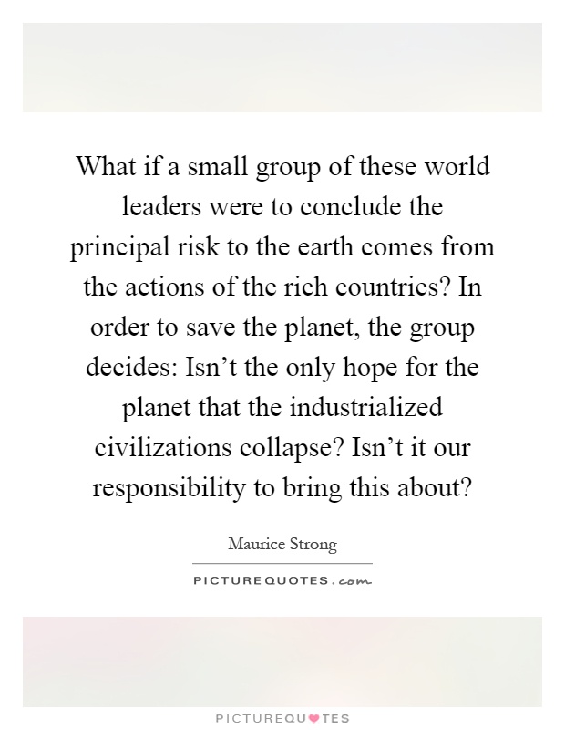 What if a small group of these world leaders were to conclude the principal risk to the earth comes from the actions of the rich countries? In order to save the planet, the group decides: Isn't the only hope for the planet that the industrialized civilizations collapse? Isn't it our responsibility to bring this about? Picture Quote #1