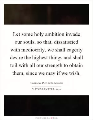 Let some holy ambition invade our souls, so that, dissatisfied with mediocrity, we shall eagerly desire the highest things and shall toil with all our strength to obtain them, since we may if we wish Picture Quote #1