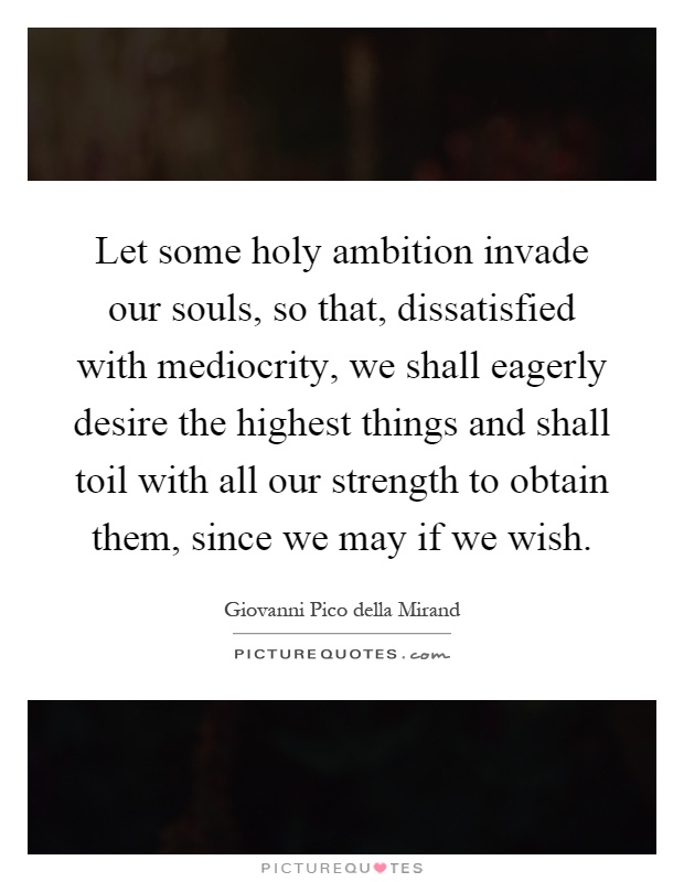 Let some holy ambition invade our souls, so that, dissatisfied with mediocrity, we shall eagerly desire the highest things and shall toil with all our strength to obtain them, since we may if we wish Picture Quote #1