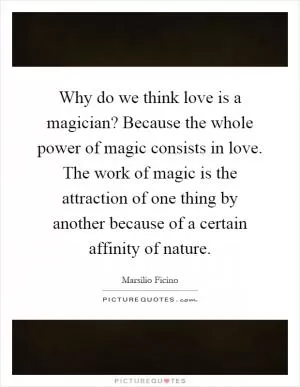 Why do we think love is a magician? Because the whole power of magic consists in love. The work of magic is the attraction of one thing by another because of a certain affinity of nature Picture Quote #1