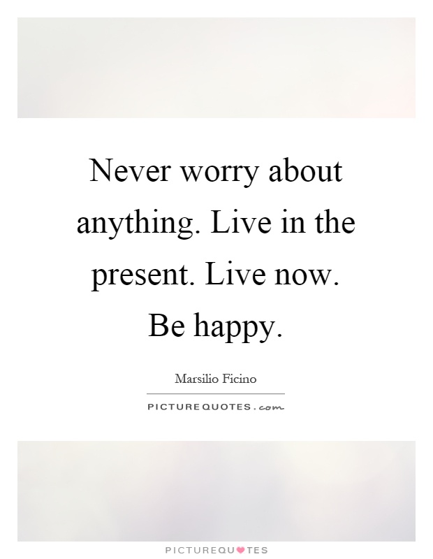 Never worry about anything. Live in the present. Live now. Be happy Picture Quote #1
