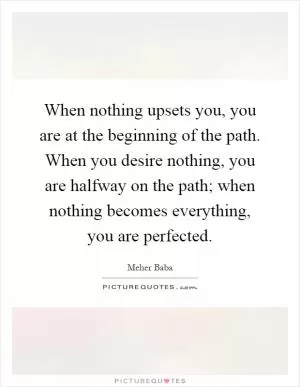 When nothing upsets you, you are at the beginning of the path. When you desire nothing, you are halfway on the path; when nothing becomes everything, you are perfected Picture Quote #1