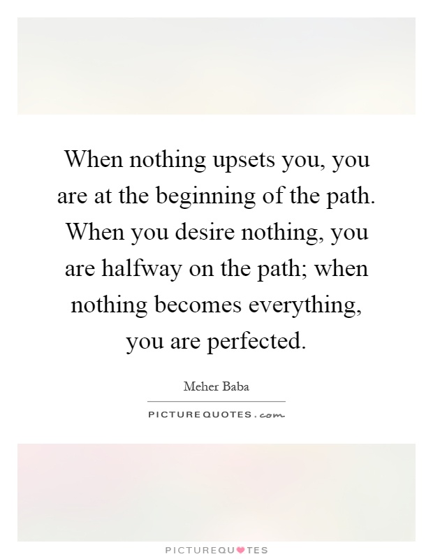 When nothing upsets you, you are at the beginning of the path. When you desire nothing, you are halfway on the path; when nothing becomes everything, you are perfected Picture Quote #1