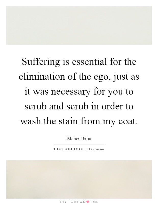 Suffering is essential for the elimination of the ego, just as it was necessary for you to scrub and scrub in order to wash the stain from my coat Picture Quote #1