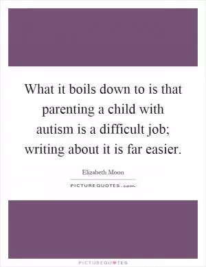 What it boils down to is that parenting a child with autism is a difficult job; writing about it is far easier Picture Quote #1