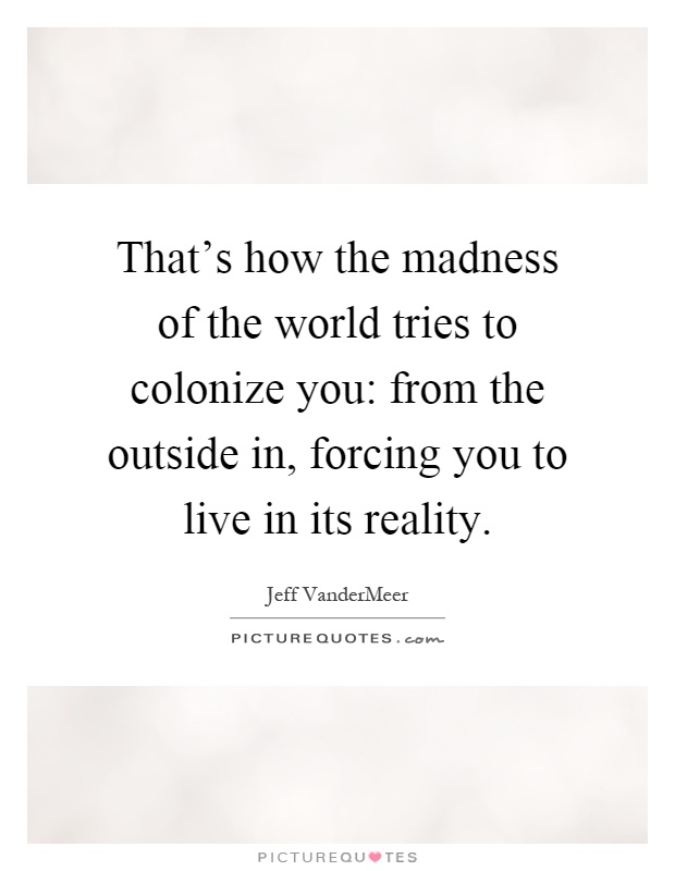 That's how the madness of the world tries to colonize you: from the outside in, forcing you to live in its reality Picture Quote #1