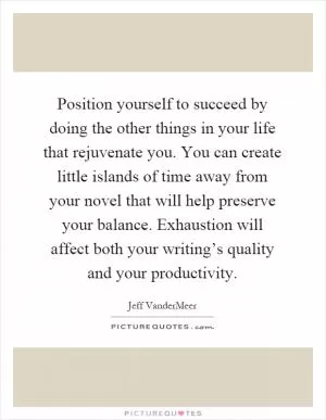 Position yourself to succeed by doing the other things in your life that rejuvenate you. You can create little islands of time away from your novel that will help preserve your balance. Exhaustion will affect both your writing’s quality and your productivity Picture Quote #1