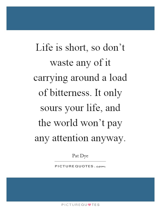 Life is short, so don't waste any of it carrying around a load of bitterness. It only sours your life, and the world won't pay any attention anyway Picture Quote #1