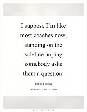 I suppose I’m like most coaches now, standing on the sideline hoping somebody asks them a question Picture Quote #1