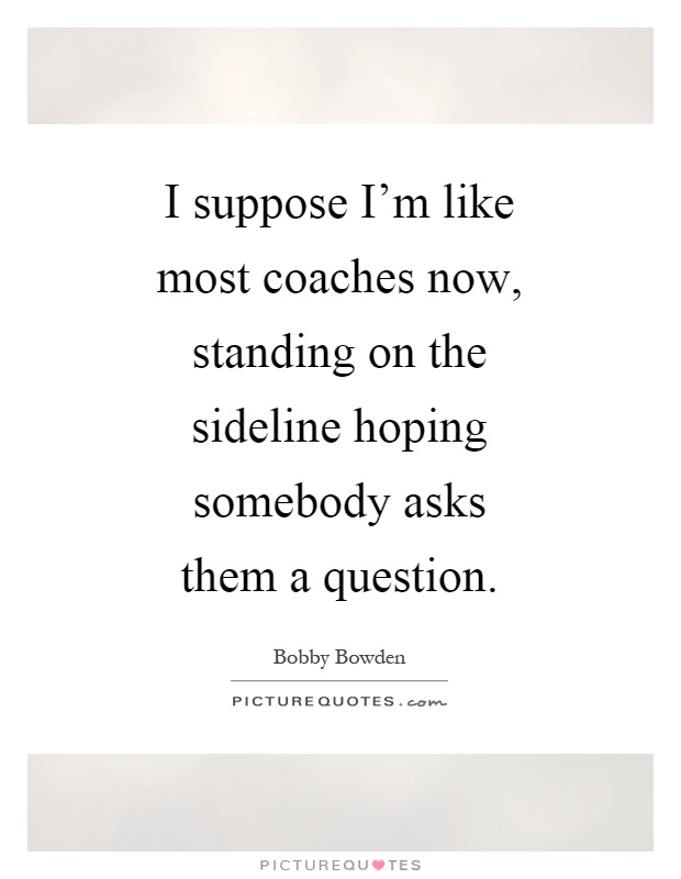I suppose I'm like most coaches now, standing on the sideline hoping somebody asks them a question Picture Quote #1