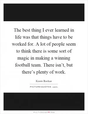 The best thing I ever learned in life was that things have to be worked for. A lot of people seem to think there is some sort of magic in making a winning football team. There isn’t, but there’s plenty of work Picture Quote #1