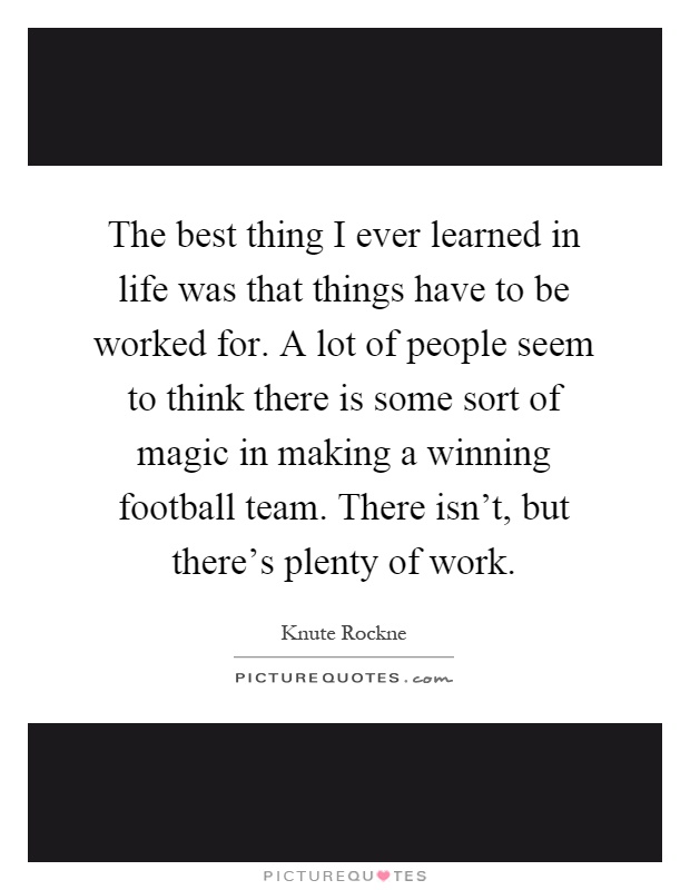The best thing I ever learned in life was that things have to be worked for. A lot of people seem to think there is some sort of magic in making a winning football team. There isn't, but there's plenty of work Picture Quote #1