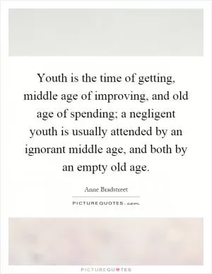 Youth is the time of getting, middle age of improving, and old age of spending; a negligent youth is usually attended by an ignorant middle age, and both by an empty old age Picture Quote #1
