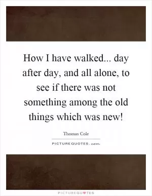 How I have walked... day after day, and all alone, to see if there was not something among the old things which was new! Picture Quote #1