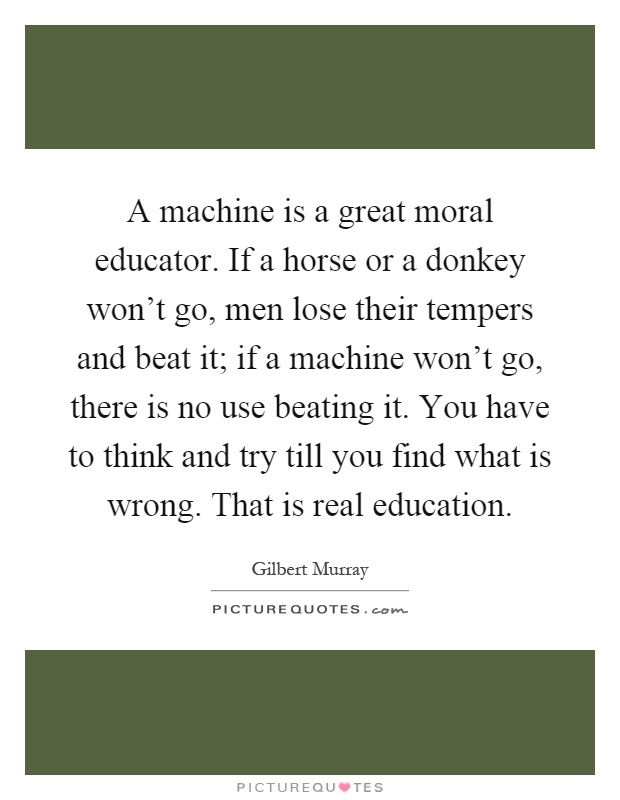 A machine is a great moral educator. If a horse or a donkey won't go, men lose their tempers and beat it; if a machine won't go, there is no use beating it. You have to think and try till you find what is wrong. That is real education Picture Quote #1