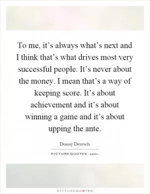 To me, it’s always what’s next and I think that’s what drives most very successful people. It’s never about the money. I mean that’s a way of keeping score. It’s about achievement and it’s about winning a game and it’s about upping the ante Picture Quote #1