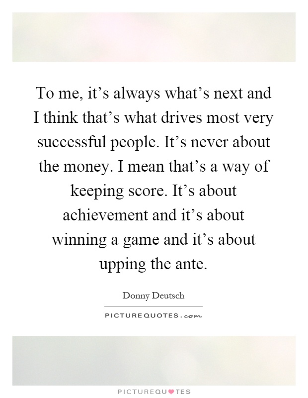 To me, it's always what's next and I think that's what drives most very successful people. It's never about the money. I mean that's a way of keeping score. It's about achievement and it's about winning a game and it's about upping the ante Picture Quote #1