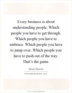 Every business is about understanding people. Which people you have to get through. Which people you have to embrace. Which people you have to jump over. Which people you have to push out of the way. That’s the game Picture Quote #1