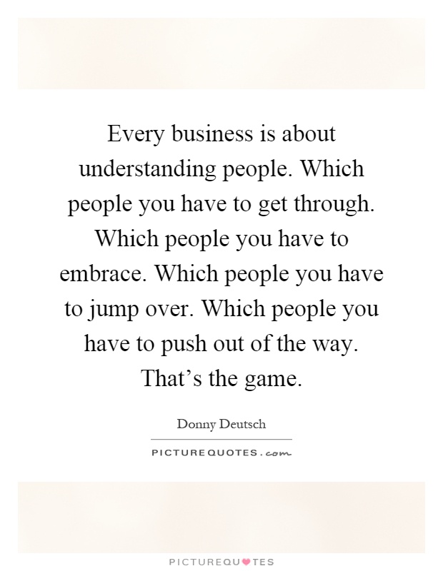 Every business is about understanding people. Which people you have to get through. Which people you have to embrace. Which people you have to jump over. Which people you have to push out of the way. That's the game Picture Quote #1