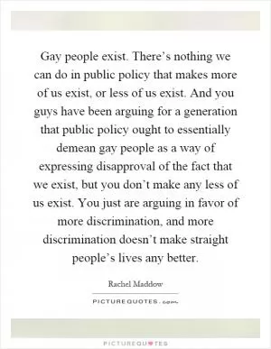 Gay people exist. There’s nothing we can do in public policy that makes more of us exist, or less of us exist. And you guys have been arguing for a generation that public policy ought to essentially demean gay people as a way of expressing disapproval of the fact that we exist, but you don’t make any less of us exist. You just are arguing in favor of more discrimination, and more discrimination doesn’t make straight people’s lives any better Picture Quote #1