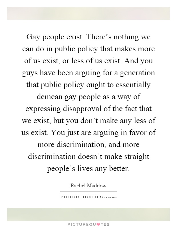 Gay people exist. There's nothing we can do in public policy that makes more of us exist, or less of us exist. And you guys have been arguing for a generation that public policy ought to essentially demean gay people as a way of expressing disapproval of the fact that we exist, but you don't make any less of us exist. You just are arguing in favor of more discrimination, and more discrimination doesn't make straight people's lives any better Picture Quote #1