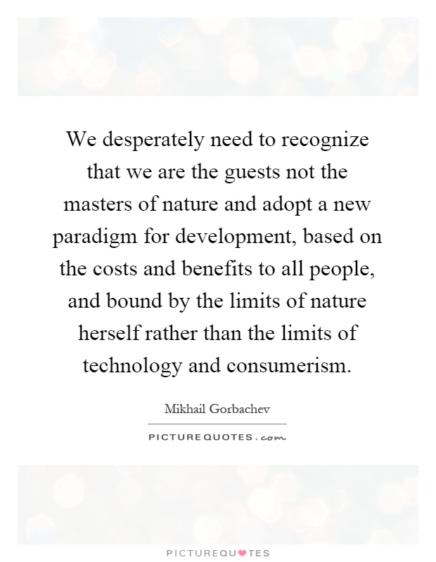We desperately need to recognize that we are the guests not the masters of nature and adopt a new paradigm for development, based on the costs and benefits to all people, and bound by the limits of nature herself rather than the limits of technology and consumerism Picture Quote #1