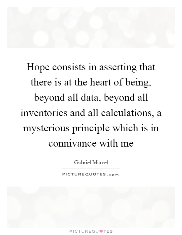 Hope consists in asserting that there is at the heart of being, beyond all data, beyond all inventories and all calculations, a mysterious principle which is in connivance with me Picture Quote #1