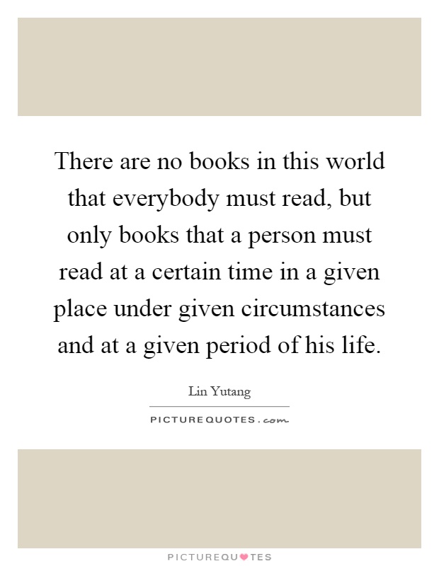 There are no books in this world that everybody must read, but only books that a person must read at a certain time in a given place under given circumstances and at a given period of his life Picture Quote #1