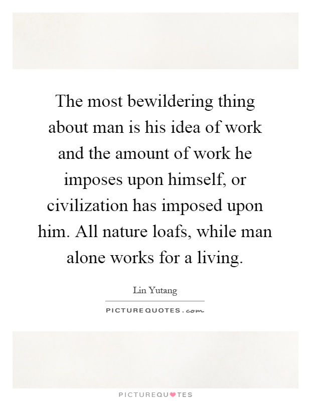 The most bewildering thing about man is his idea of work and the amount of work he imposes upon himself, or civilization has imposed upon him. All nature loafs, while man alone works for a living Picture Quote #1