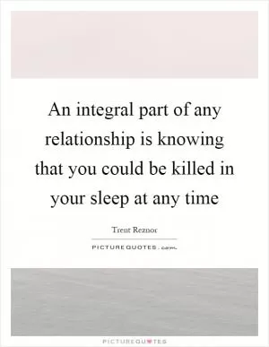 An integral part of any relationship is knowing that you could be killed in your sleep at any time Picture Quote #1