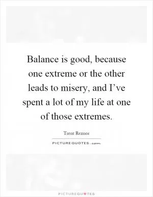 Balance is good, because one extreme or the other leads to misery, and I’ve spent a lot of my life at one of those extremes Picture Quote #1