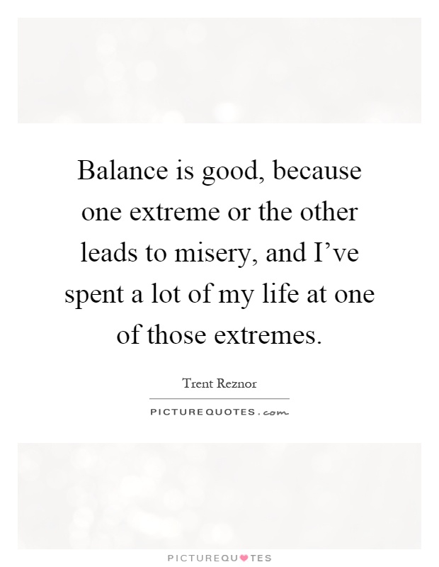 Balance is good, because one extreme or the other leads to misery, and I've spent a lot of my life at one of those extremes Picture Quote #1