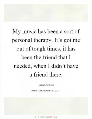 My music has been a sort of personal therapy. It’s got me out of tough times, it has been the friend that I needed, when I didn’t have a friend there Picture Quote #1