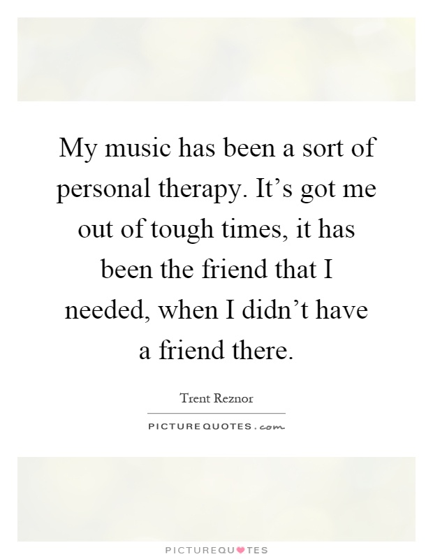 My music has been a sort of personal therapy. It's got me out of tough times, it has been the friend that I needed, when I didn't have a friend there Picture Quote #1