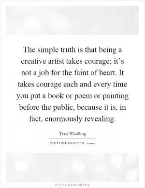 The simple truth is that being a creative artist takes courage; it’s not a job for the faint of heart. It takes courage each and every time you put a book or poem or painting before the public, because it is, in fact, enormously revealing Picture Quote #1