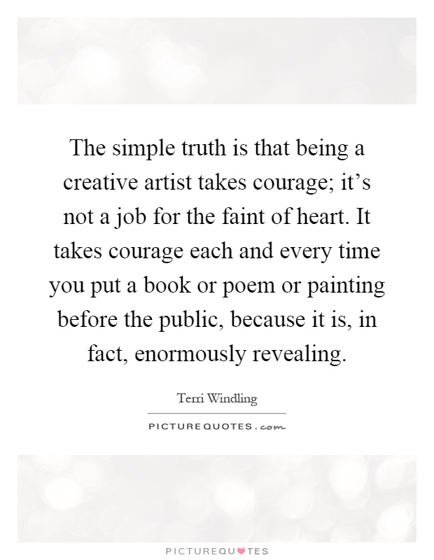 The simple truth is that being a creative artist takes courage; it's not a job for the faint of heart. It takes courage each and every time you put a book or poem or painting before the public, because it is, in fact, enormously revealing Picture Quote #1