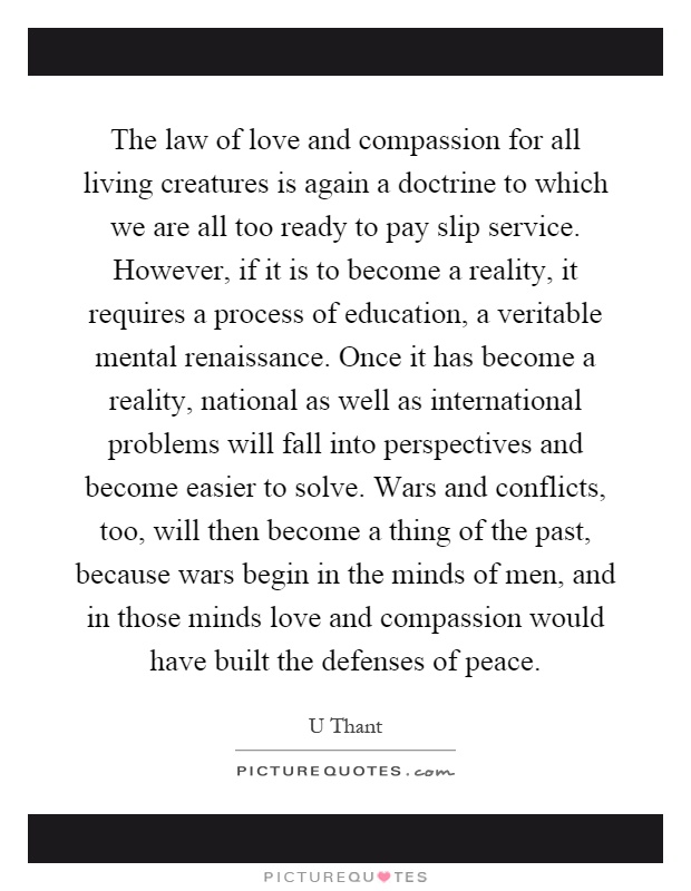 The law of love and compassion for all living creatures is again a doctrine to which we are all too ready to pay slip service. However, if it is to become a reality, it requires a process of education, a veritable mental renaissance. Once it has become a reality, national as well as international problems will fall into perspectives and become easier to solve. Wars and conflicts, too, will then become a thing of the past, because wars begin in the minds of men, and in those minds love and compassion would have built the defenses of peace Picture Quote #1