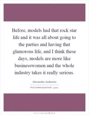 Before, models had that rock star life and it was all about going to the parties and having that glamorous life, and I think these days, models are more like businesswomen and the whole industry takes it really serious Picture Quote #1
