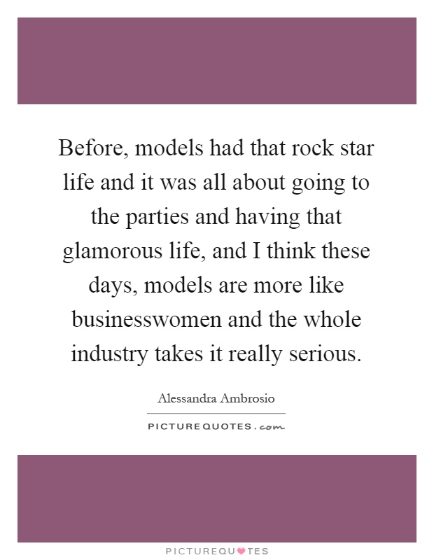 Before, models had that rock star life and it was all about going to the parties and having that glamorous life, and I think these days, models are more like businesswomen and the whole industry takes it really serious Picture Quote #1