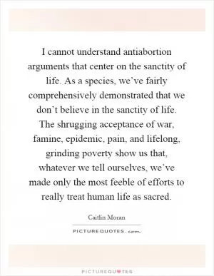 I cannot understand antiabortion arguments that center on the sanctity of life. As a species, we’ve fairly comprehensively demonstrated that we don’t believe in the sanctity of life. The shrugging acceptance of war, famine, epidemic, pain, and lifelong, grinding poverty show us that, whatever we tell ourselves, we’ve made only the most feeble of efforts to really treat human life as sacred Picture Quote #1