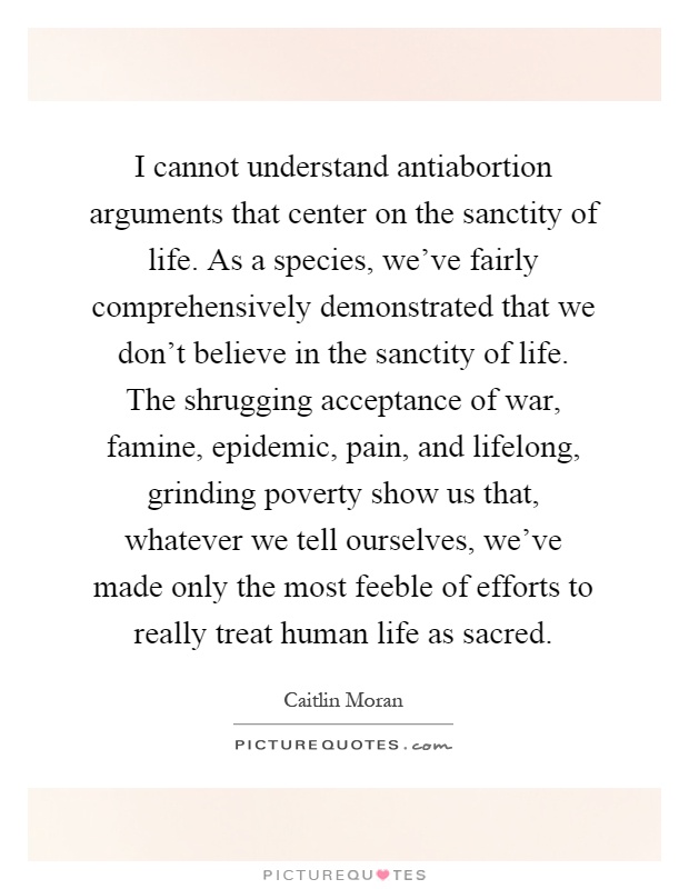 I cannot understand antiabortion arguments that center on the sanctity of life. As a species, we've fairly comprehensively demonstrated that we don't believe in the sanctity of life. The shrugging acceptance of war, famine, epidemic, pain, and lifelong, grinding poverty show us that, whatever we tell ourselves, we've made only the most feeble of efforts to really treat human life as sacred Picture Quote #1