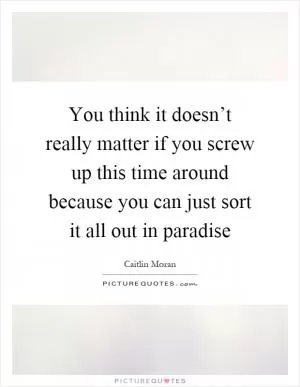 You think it doesn’t really matter if you screw up this time around because you can just sort it all out in paradise Picture Quote #1