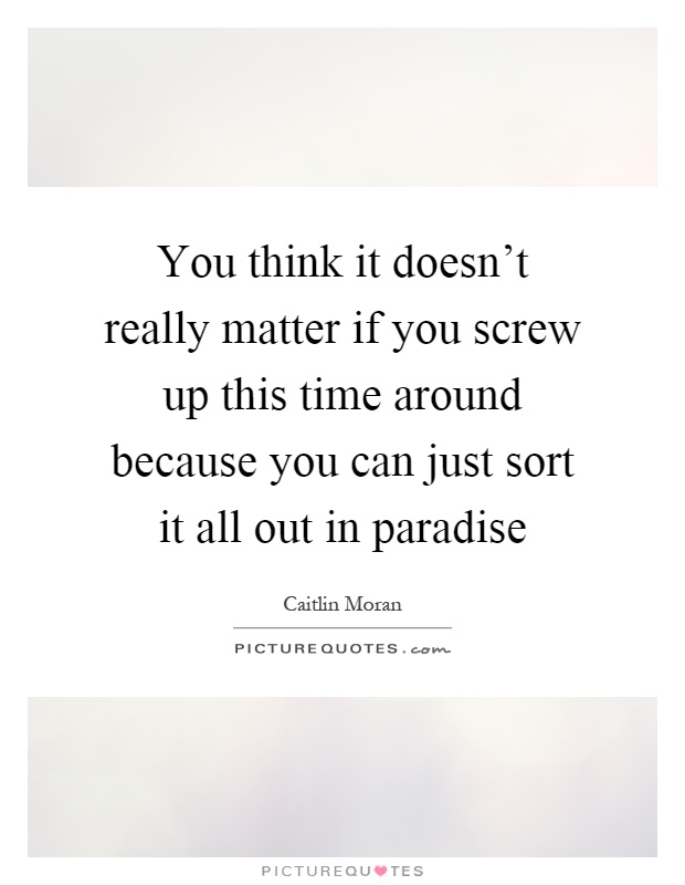You think it doesn't really matter if you screw up this time around because you can just sort it all out in paradise Picture Quote #1
