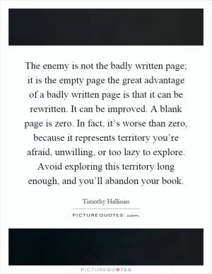 The enemy is not the badly written page; it is the empty page the great advantage of a badly written page is that it can be rewritten. It can be improved. A blank page is zero. In fact, it’s worse than zero, because it represents territory you’re afraid, unwilling, or too lazy to explore. Avoid exploring this territory long enough, and you’ll abandon your book Picture Quote #1