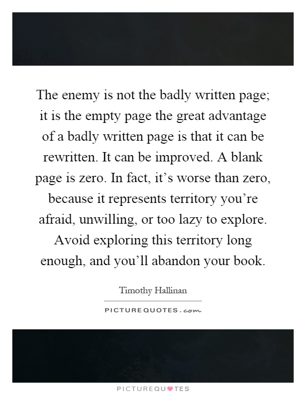 The enemy is not the badly written page; it is the empty page the great advantage of a badly written page is that it can be rewritten. It can be improved. A blank page is zero. In fact, it's worse than zero, because it represents territory you're afraid, unwilling, or too lazy to explore. Avoid exploring this territory long enough, and you'll abandon your book Picture Quote #1