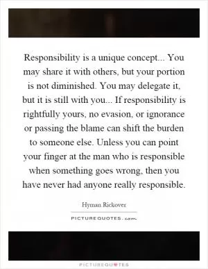 Responsibility is a unique concept... You may share it with others, but your portion is not diminished. You may delegate it, but it is still with you... If responsibility is rightfully yours, no evasion, or ignorance or passing the blame can shift the burden to someone else. Unless you can point your finger at the man who is responsible when something goes wrong, then you have never had anyone really responsible Picture Quote #1
